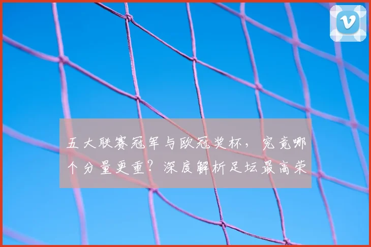 五大联赛冠军与欧冠奖杯，究竟哪个分量更重？深度解析足坛最高荣誉之争
