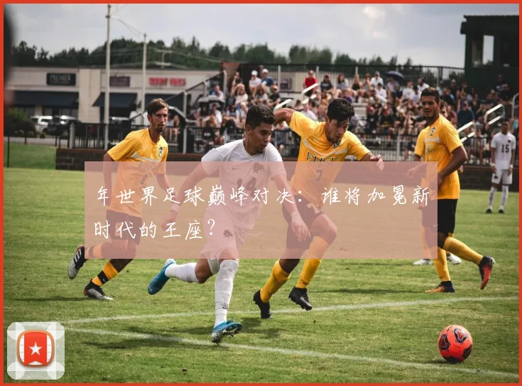 年世界足球巅峰对决：谁将加冕新时代的王座？