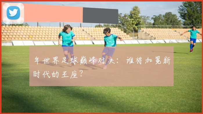 年世界足球巅峰对决:谁将加冕新时代的王座?