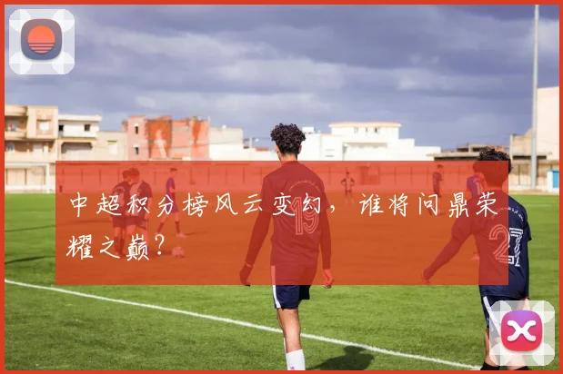 中超积分榜风云变幻，谁将问鼎荣耀之巅？