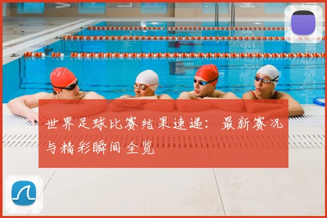 世界足球比赛结果速递：最新赛况与精彩瞬间全览