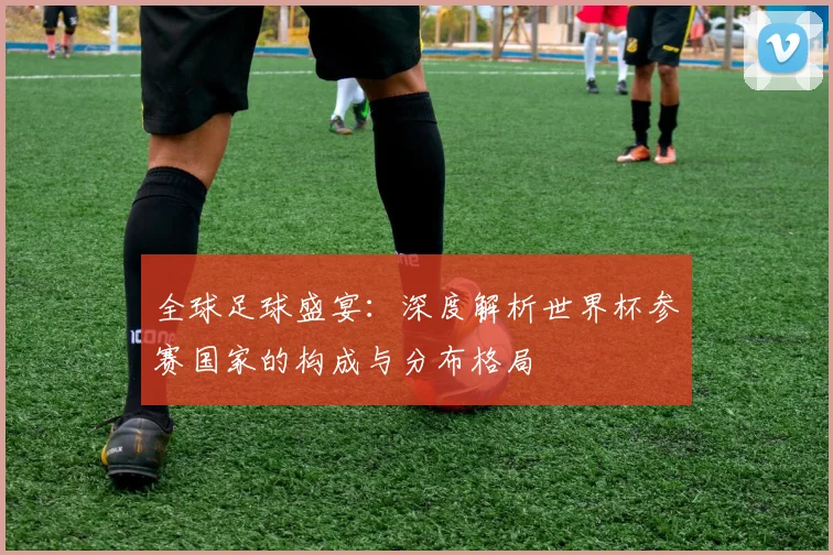 全球足球盛宴：深度解析世界杯参赛国家的构成与分布格局