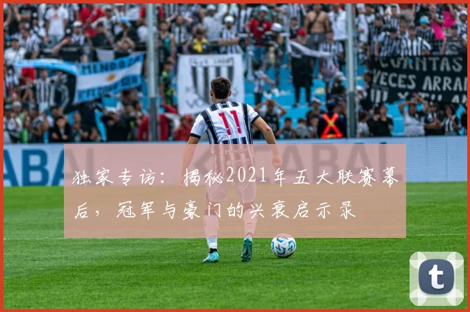独家专访：揭秘2021年五大联赛幕后，冠军与豪门的兴衰启示录