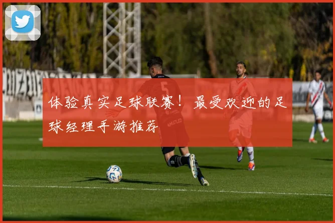 体验真实足球联赛！最受欢迎的足球经理手游推荐