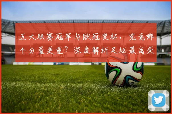 五大联赛冠军与欧冠奖杯，究竟哪个分量更重？深度解析足坛最高荣誉之争